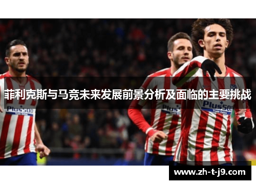 菲利克斯与马竞未来发展前景分析及面临的主要挑战