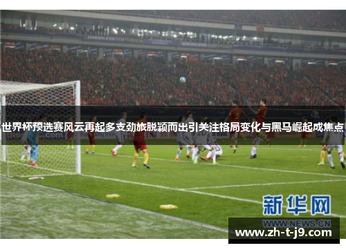 世界杯预选赛风云再起多支劲旅脱颖而出引关注格局变化与黑马崛起成焦点