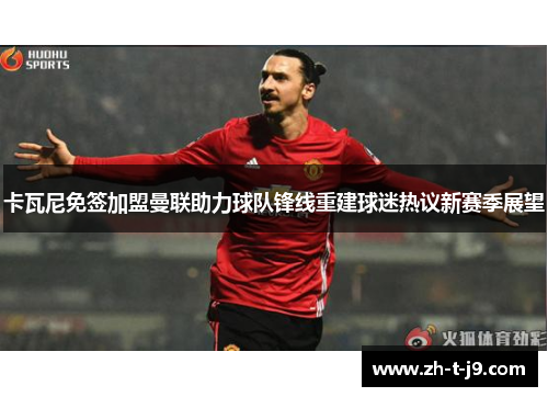 卡瓦尼免签加盟曼联助力球队锋线重建球迷热议新赛季展望