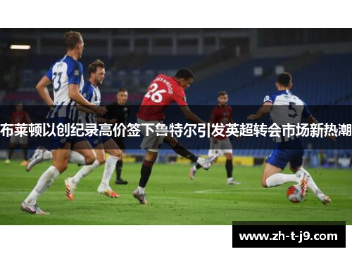 布莱顿以创纪录高价签下鲁特尔引发英超转会市场新热潮