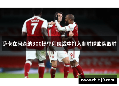 萨卡在阿森纳300场里程碑战中打入制胜球助队取胜