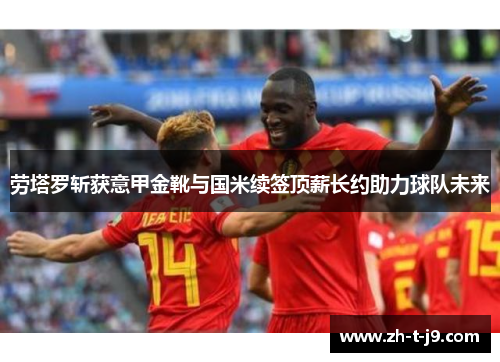 劳塔罗斩获意甲金靴与国米续签顶薪长约助力球队未来 劳塔罗斩获意甲金靴与国米续签顶薪长约助力球队未来