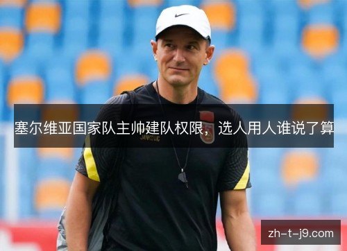 塞尔维亚国家队主帅建队权限,选人用人谁说了算 塞尔维亚国家队主帅建队权限,选人用人谁说了算